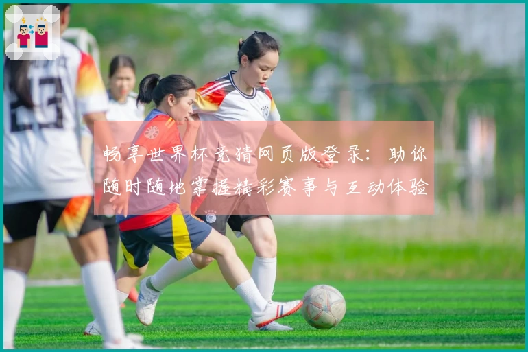 畅享世界杯竞猜网页版登录:助你随时随地掌握精彩赛事与互动体验