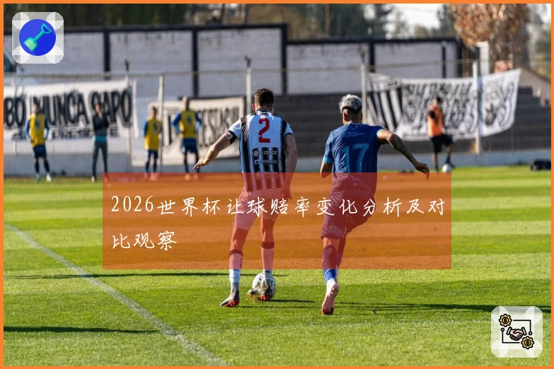 2026世界杯让球赔率变化分析及对比观察