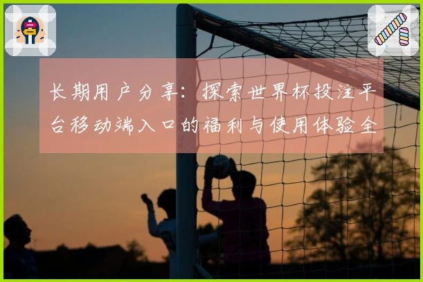 长期用户分享：探索世界杯投注平台移动端入口的福利与使用体验全汇总
